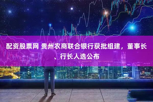 配资股票网 贵州农商联合银行获批组建，董事长、行长人选公布