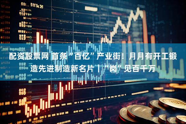 配资股票网 首条“百亿”产业街！月月有开工锻造先进制造新名片｜“岗”见百千万