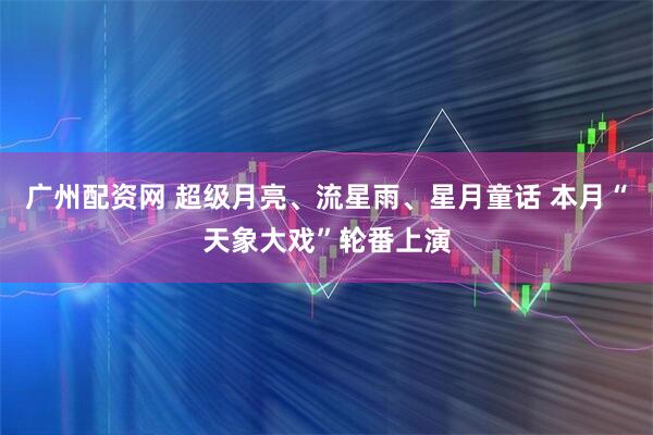广州配资网 超级月亮、流星雨、星月童话 本月“天象大戏”轮番上演