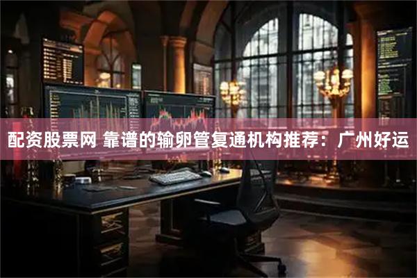 配资股票网 靠谱的输卵管复通机构推荐：广州好运