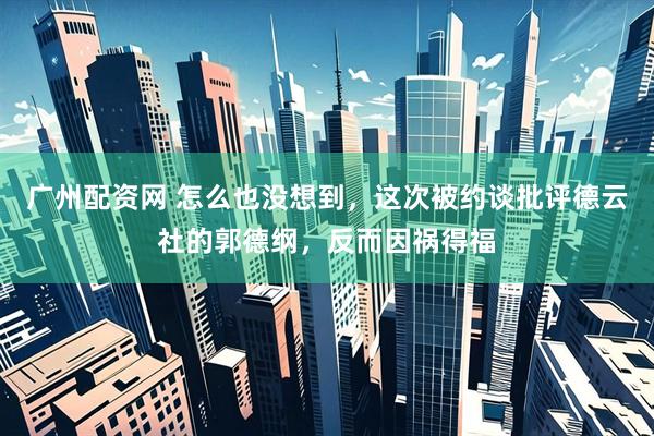 广州配资网 怎么也没想到，这次被约谈批评德云社的郭德纲，反而因祸得福