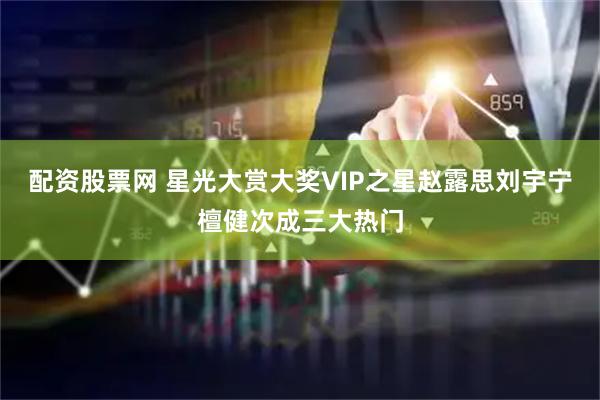 配资股票网 星光大赏大奖VIP之星赵露思刘宇宁檀健次成三大热门