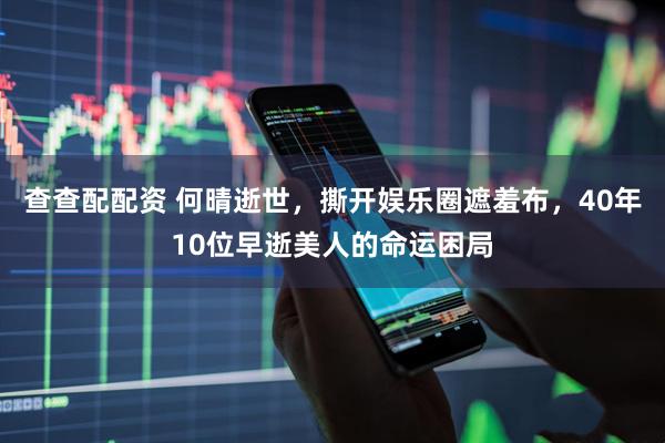 查查配配资 何晴逝世，撕开娱乐圈遮羞布，40年10位早逝美人的命运困局