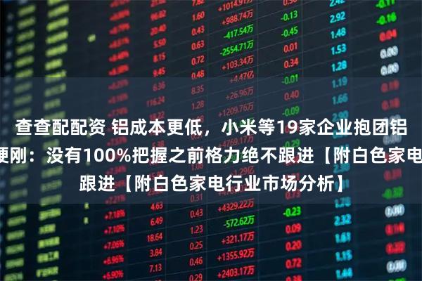查查配配资 铝成本更低，小米等19家企业抱团铝代铜，董明珠硬刚：没有100%把握之前格力绝不跟进【附白色家电行业市场分析】