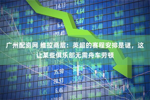 广州配资网 维拉高层：英超的赛程安排是谜，这让某些俱乐部无需舟车劳顿