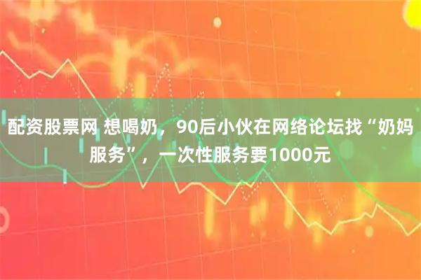 配资股票网 想喝奶，90后小伙在网络论坛找“奶妈服务”，一次性服务要1000元