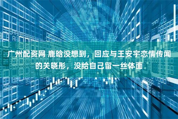 广州配资网 鹿晗没想到，回应与王安宇恋情传闻的关晓彤，没给自己留一丝体面
