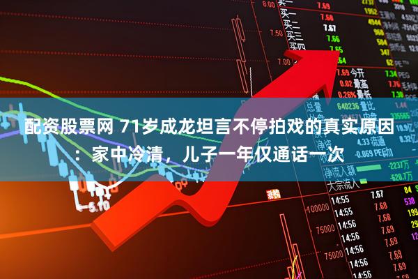 配资股票网 71岁成龙坦言不停拍戏的真实原因：家中冷清，儿子一年仅通话一次