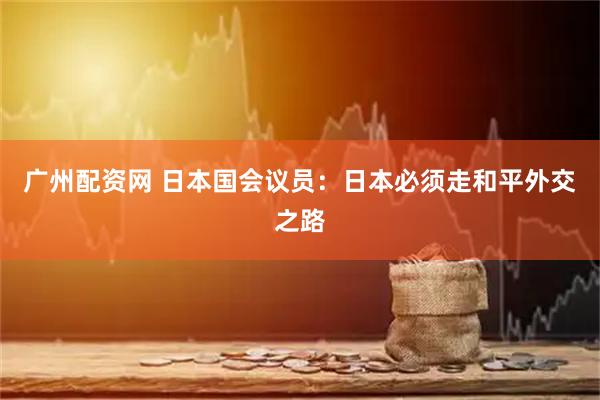 广州配资网 日本国会议员：日本必须走和平外交之路