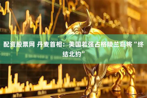 配资股票网 丹麦首相：美国若强占格陵兰岛将“终结北约”