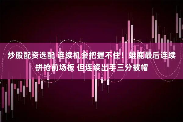 炒股配资选配 连续机会把握不住！雄鹿最后连续拼抢前场板 但连续出手三分被帽