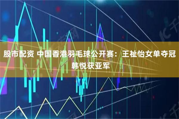 股市配资 中国香港羽毛球公开赛：王祉怡女单夺冠 韩悦获亚军