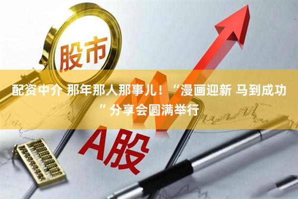 配资中介 那年那人那事儿！“漫画迎新 马到成功”分享会圆满举行