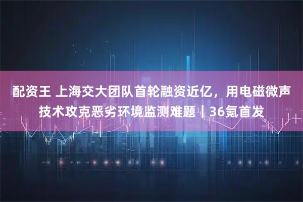 配资王 上海交大团队首轮融资近亿，用电磁微声技术攻克恶劣环境监测难题｜36氪首发