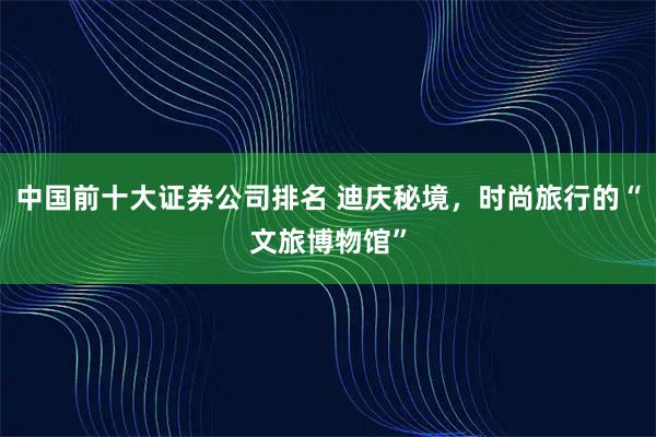 中国前十大证券公司排名 迪庆秘境，时尚旅行的“文旅博物馆”