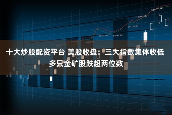 十大炒股配资平台 美股收盘：三大指数集体收低 多只金矿股跌超两位数