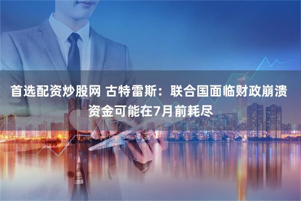 首选配资炒股网 古特雷斯：联合国面临财政崩溃 资金可能在7月前耗尽