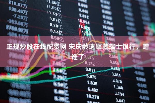 正规炒股在线配资网 宋庆龄遗嘱藏瑞士银行，赠谁了