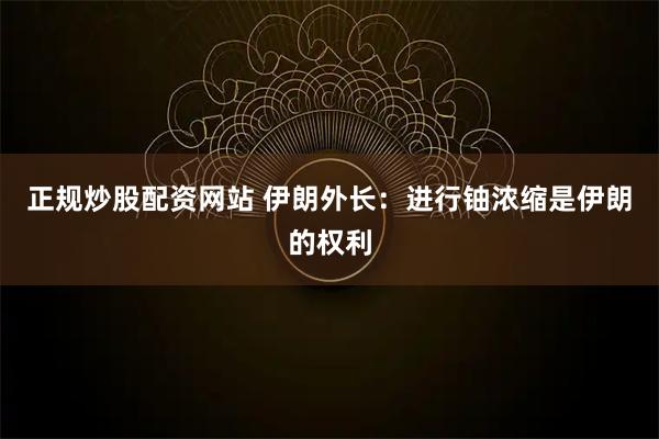 正规炒股配资网站 伊朗外长：进行铀浓缩是伊朗的权利