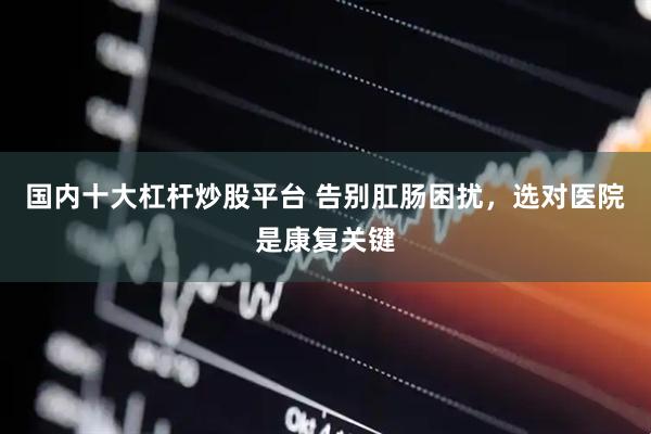 国内十大杠杆炒股平台 告别肛肠困扰，选对医院是康复关键