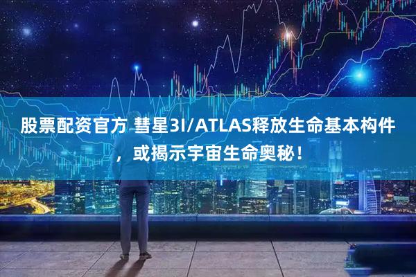 股票配资官方 彗星3I/ATLAS释放生命基本构件，或揭示宇宙生命奥秘！