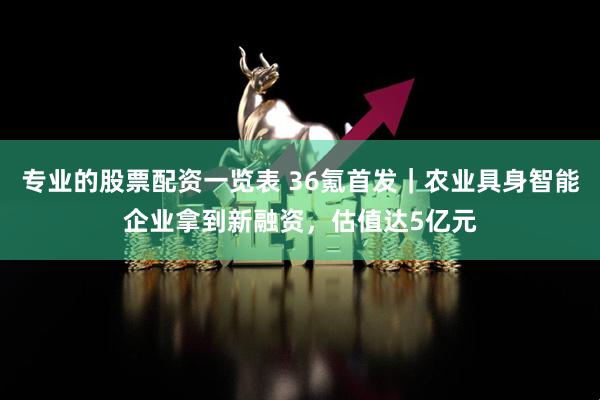 专业的股票配资一览表 36氪首发｜农业具身智能企业拿到新融资，估值达5亿元