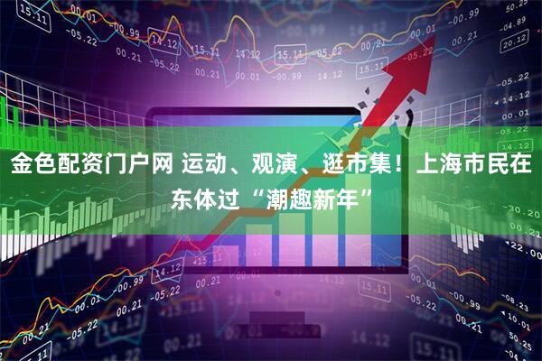 金色配资门户网 运动、观演、逛市集！上海市民在东体过 “潮趣新年”