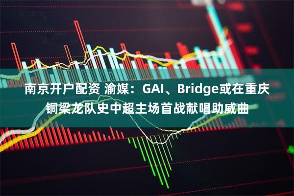 南京开户配资 渝媒：GAI、Bridge或在重庆铜梁龙队史中超主场首战献唱助威曲