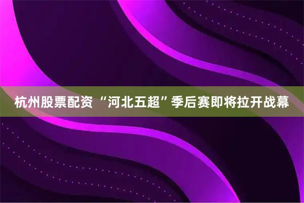杭州股票配资 “河北五超”季后赛即将拉开战幕