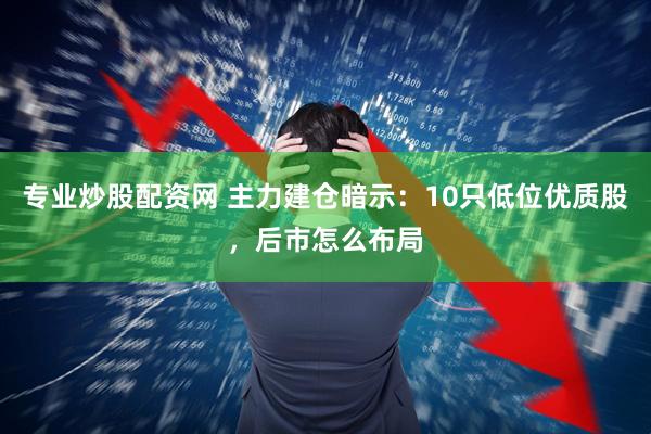 专业炒股配资网 主力建仓暗示：10只低位优质股，后市怎么布局