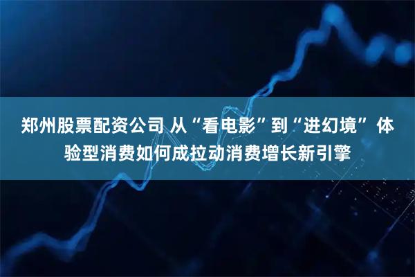 郑州股票配资公司 从“看电影”到“进幻境” 体验型消费如何成拉动消费增长新引擎