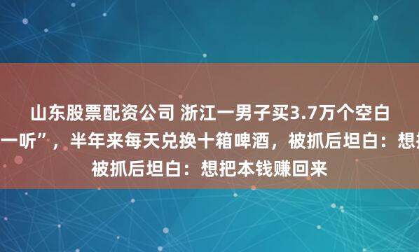 山东股票配资公司 浙江一男子买3.7万个空白盖伪造“再来一听”，半年来每天兑换十箱啤酒，被抓后坦白：想把本钱赚回来