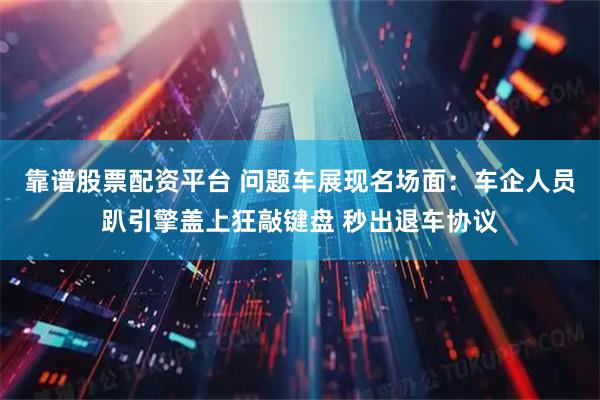 靠谱股票配资平台 问题车展现名场面：车企人员趴引擎盖上狂敲键盘 秒出退车协议