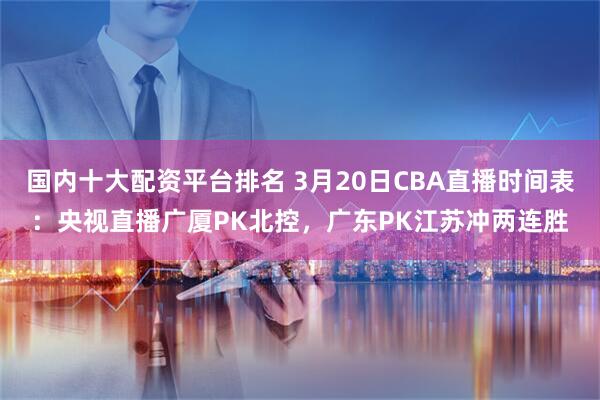 国内十大配资平台排名 3月20日CBA直播时间表：央视直播广厦PK北控，广东PK江苏冲两连胜