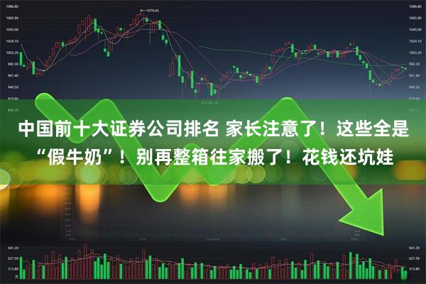 中国前十大证券公司排名 家长注意了！这些全是“假牛奶”！别再整箱往家搬了！花钱还坑娃