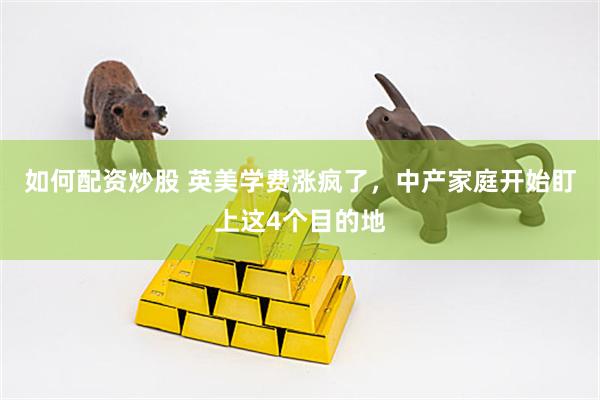 如何配资炒股 英美学费涨疯了，中产家庭开始盯上这4个目的地