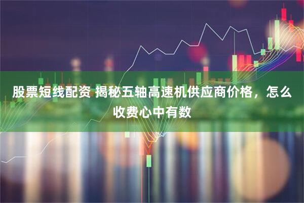 股票短线配资 揭秘五轴高速机供应商价格，怎么收费心中有数