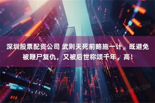 深圳股票配资公司 武则天死前略施一计，既避免被鞭尸复仇，又被后世称颂千年，高！