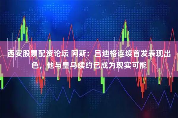 西安股票配资论坛 阿斯：吕迪格连续首发表现出色，他与皇马续约已成为现实可能