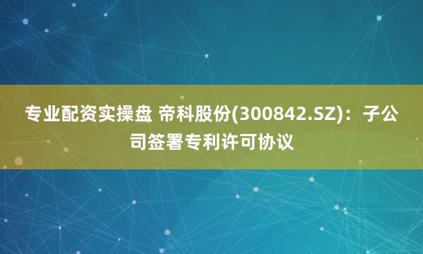 专业配资实操盘 帝科股份(300842.SZ)：子公司签署专利许可协议