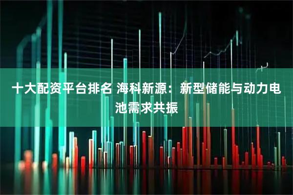 十大配资平台排名 海科新源：新型储能与动力电池需求共振